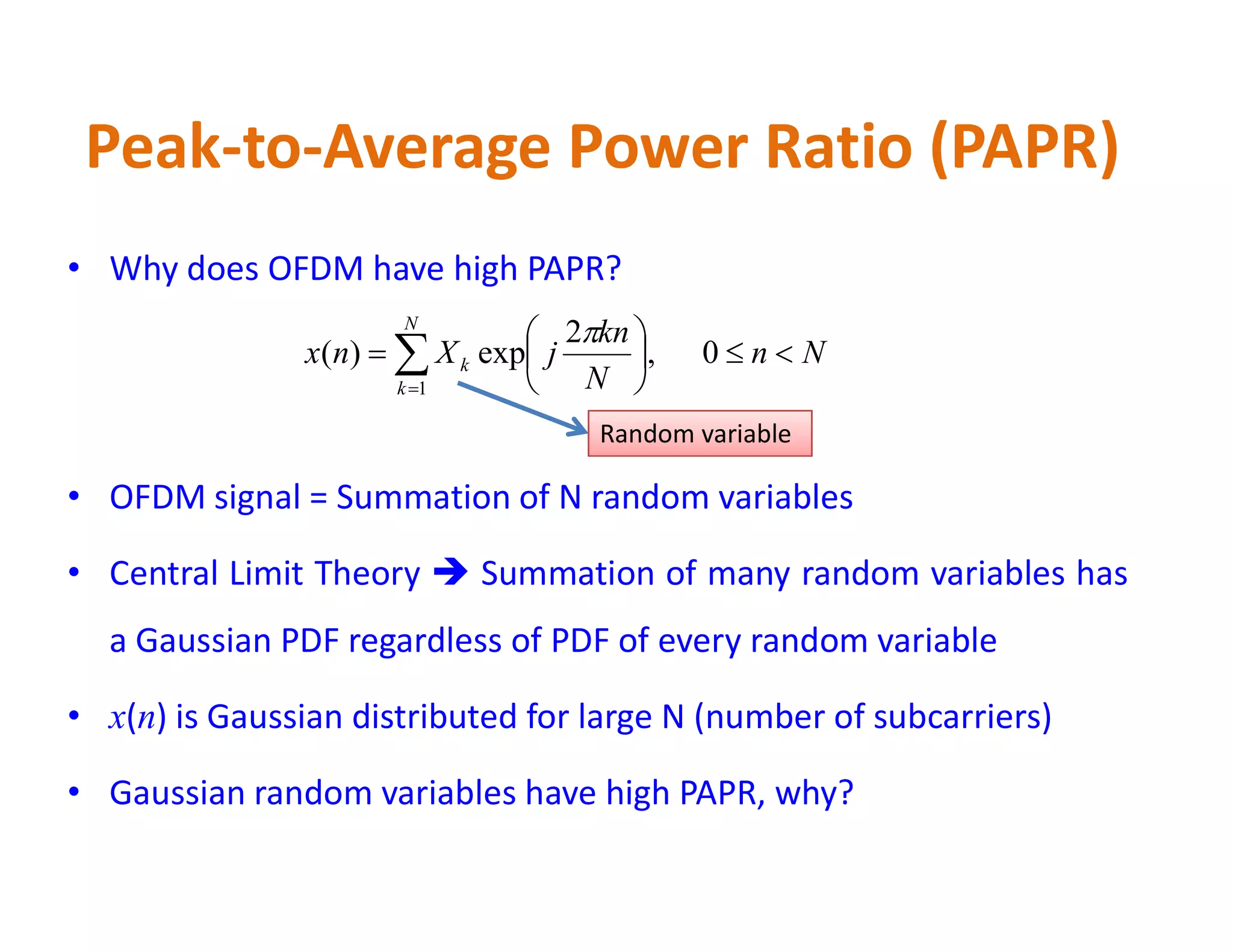 Peak-to-Average Power Ratio (PAPR)
• Why does OFDM have high PAPR?
• OFDM signal = Summation of N random variables
Nn
N
kn
jXnx
N
k
k 





 
0,
2
exp)(
1

Random variable
• OFDM signal = Summation of N random variables
• Central Limit Theory  Summation of many random variables has
a Gaussian PDF regardless of PDF of every random variable
• x(n) is Gaussian distributed for large N (number of subcarriers)
• Gaussian random variables have high PAPR, why?
 