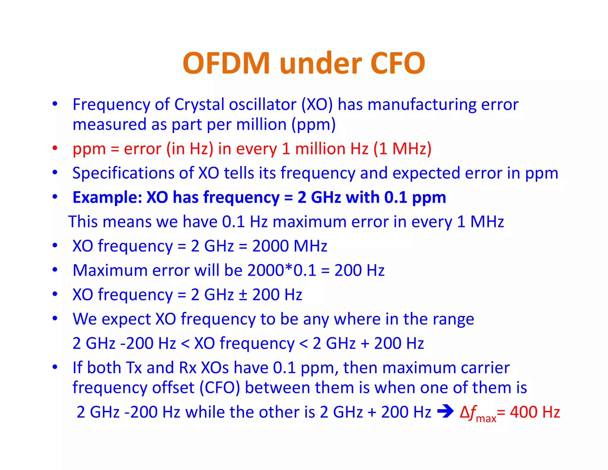 OFDM under CFO
• Frequency of Crystal oscillator (XO) has manufacturing error
measured as part per million (ppm)
• ppm = error (in Hz) in every 1 million Hz (1 MHz)
• Specifications of XO tells its frequency and expected error in ppm
• Example: XO has frequency = 2 GHz with 0.1 ppm
This means we have 0.1 Hz maximum error in every 1 MHz
XO frequency = 2 GHz = 2000 MHz• XO frequency = 2 GHz = 2000 MHz
• Maximum error will be 2000*0.1 = 200 Hz
• XO frequency = 2 GHz ± 200 Hz
• We expect XO frequency to be any where in the range
2 GHz -200 Hz < XO frequency < 2 GHz + 200 Hz
• If both Tx and Rx XOs have 0.1 ppm, then maximum carrier
frequency offset (CFO) between them is when one of them is
2 GHz -200 Hz while the other is 2 GHz + 200 Hz  Δfmax= 400 Hz
 