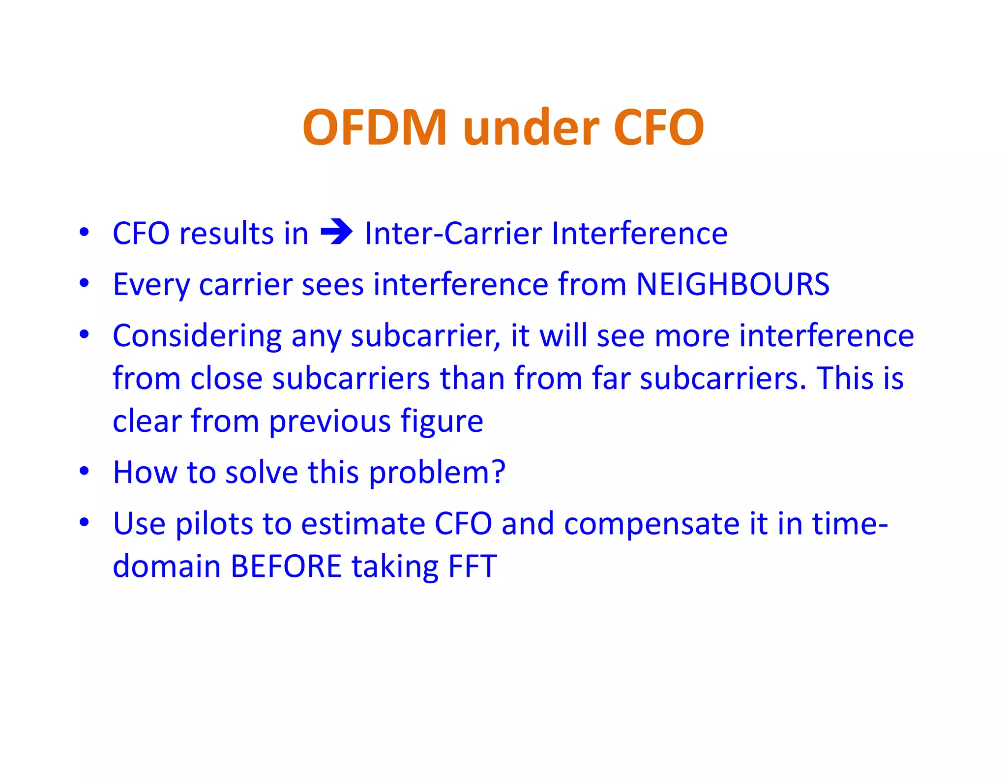 OFDM under CFO
• CFO results in  Inter-Carrier Interference
• Every carrier sees interference from NEIGHBOURS
• Considering any subcarrier, it will see more interference
from close subcarriers than from far subcarriers. This isfrom close subcarriers than from far subcarriers. This is
clear from previous figure
• How to solve this problem?
• Use pilots to estimate CFO and compensate it in time-
domain BEFORE taking FFT
 