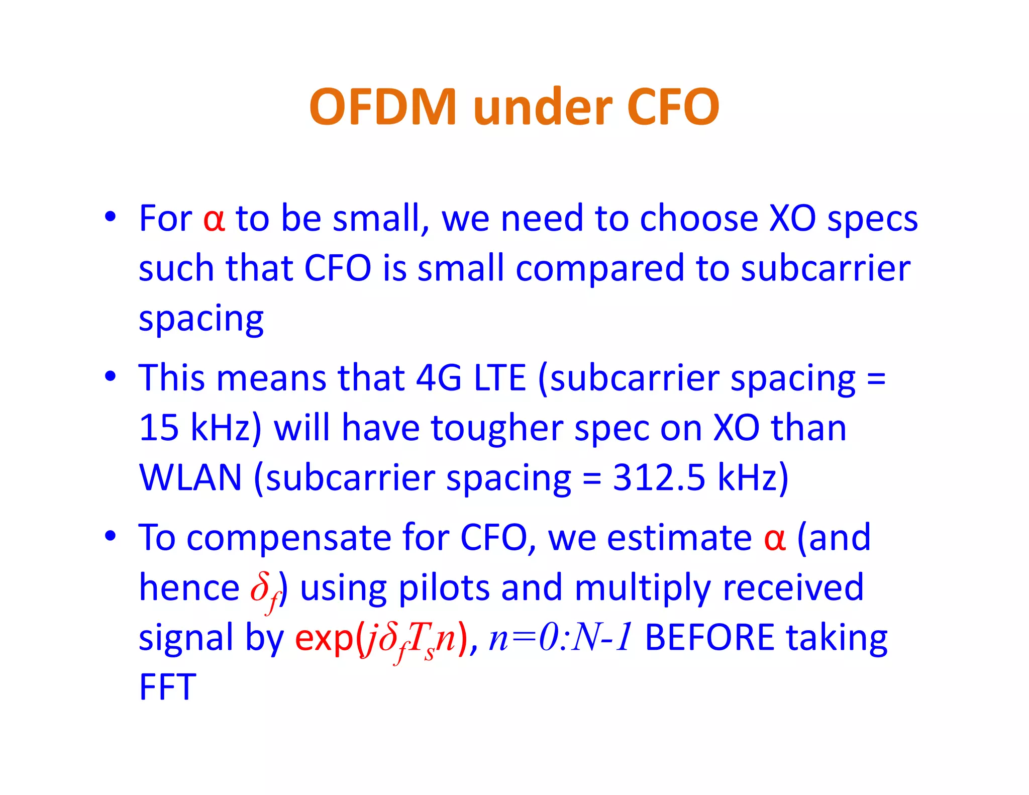 • For α to be small, we need to choose XO specs
such that CFO is small compared to subcarrier
spacing
• This means that 4G LTE (subcarrier spacing =
OFDM under CFO
• This means that 4G LTE (subcarrier spacing =
15 kHz) will have tougher spec on XO than
WLAN (subcarrier spacing = 312.5 kHz)
• To compensate for CFO, we estimate α (and
hence δf) using pilots and multiply received
signal by exp(jδfTsn), n=0:N-1 BEFORE taking
FFT
 