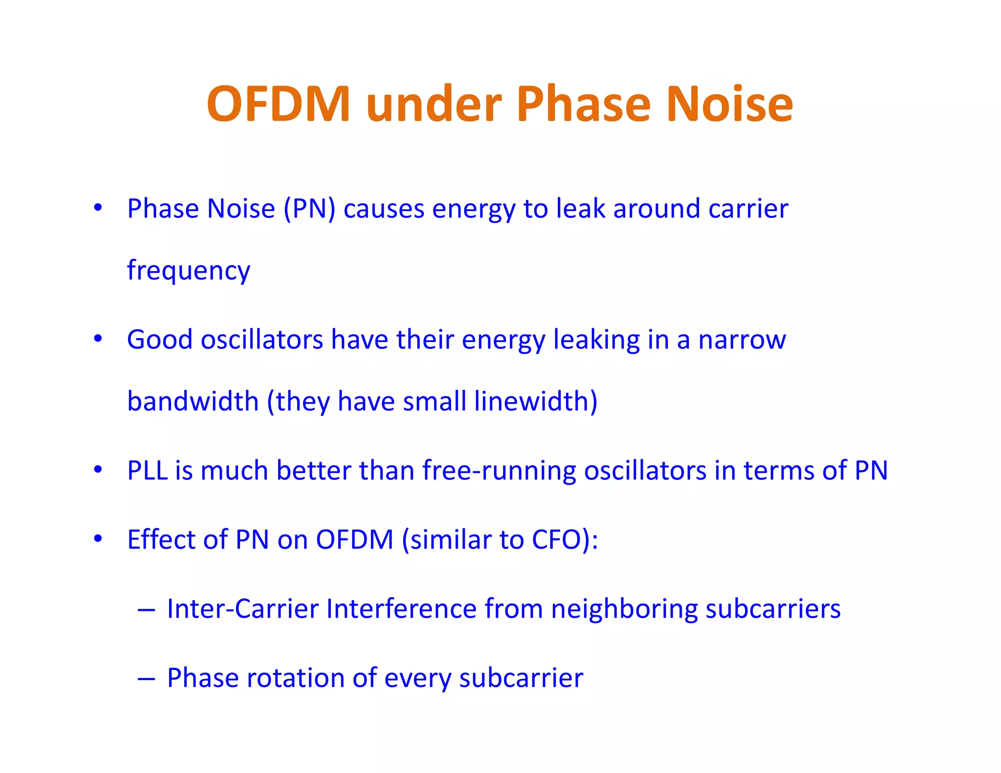 OFDM under Phase Noise
• Phase Noise (PN) causes energy to leak around carrier
frequency
• Good oscillators have their energy leaking in a narrow
bandwidth (they have small linewidth)bandwidth (they have small linewidth)
• PLL is much better than free-running oscillators in terms of PN
• Effect of PN on OFDM (similar to CFO):
– Inter-Carrier Interference from neighboring subcarriers
– Phase rotation of every subcarrier
 
