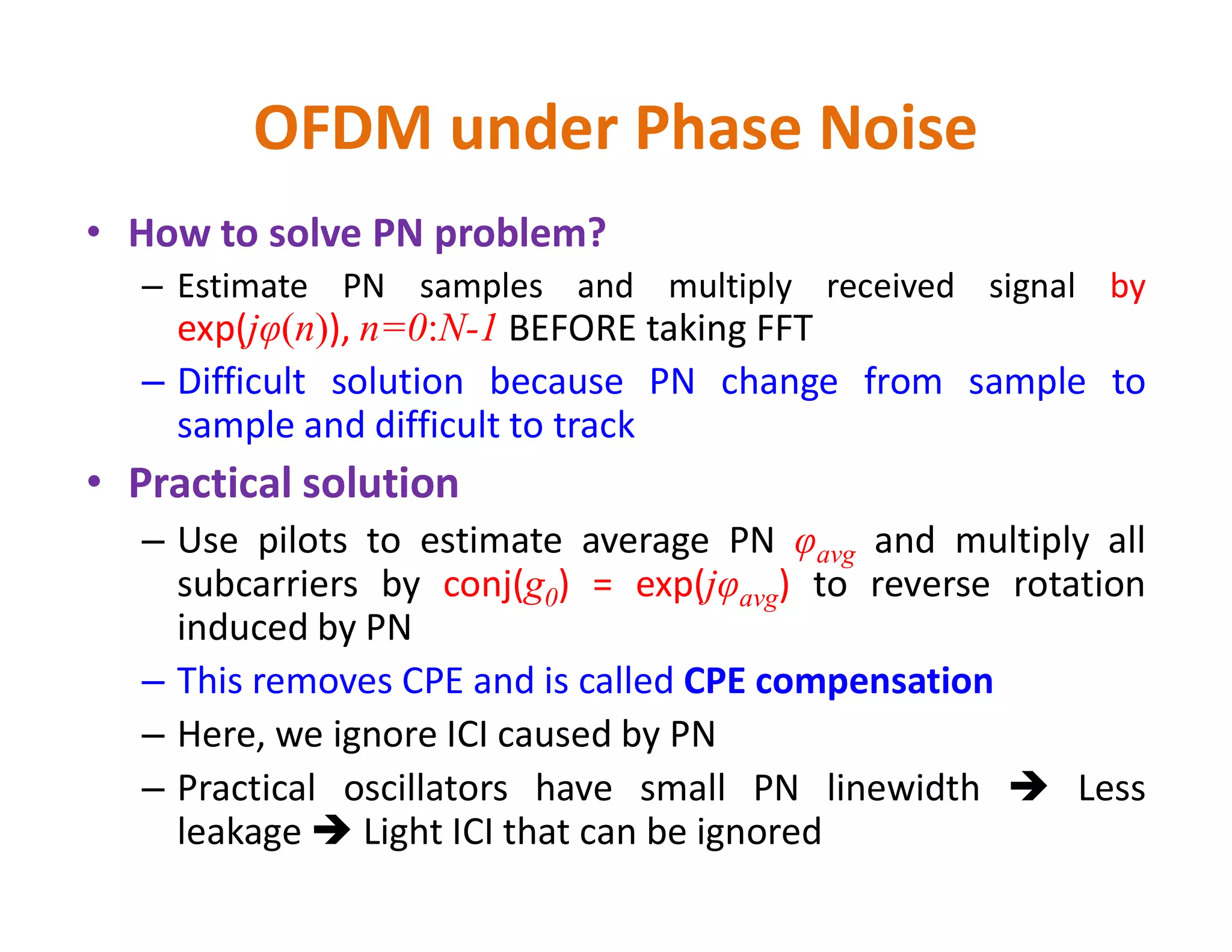 OFDM under Phase Noise
• How to solve PN problem?
– Estimate PN samples and multiply received signal by
exp(jφ(n)), n=0:N-1 BEFORE taking FFT
– Difficult solution because PN change from sample to
sample and difficult to track
• Practical solution• Practical solution
– Use pilots to estimate average PN φavg and multiply all
subcarriers by conj(g0) = exp(jφavg) to reverse rotation
induced by PN
– This removes CPE and is called CPE compensation
– Here, we ignore ICI caused by PN
– Practical oscillators have small PN linewidth  Less
leakage  Light ICI that can be ignored
 