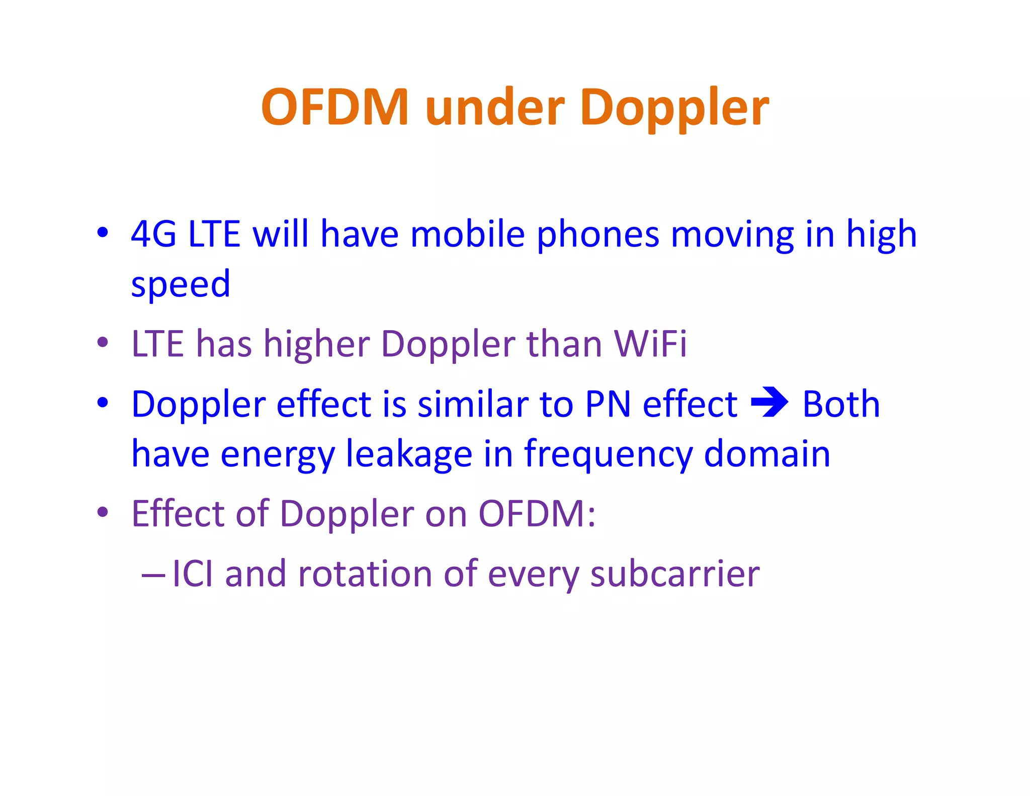 OFDM under Doppler
• 4G LTE will have mobile phones moving in high
speed
• LTE has higher Doppler than WiFi
• Doppler effect is similar to PN effect  Both• Doppler effect is similar to PN effect  Both
have energy leakage in frequency domain
• Effect of Doppler on OFDM:
–ICI and rotation of every subcarrier
 