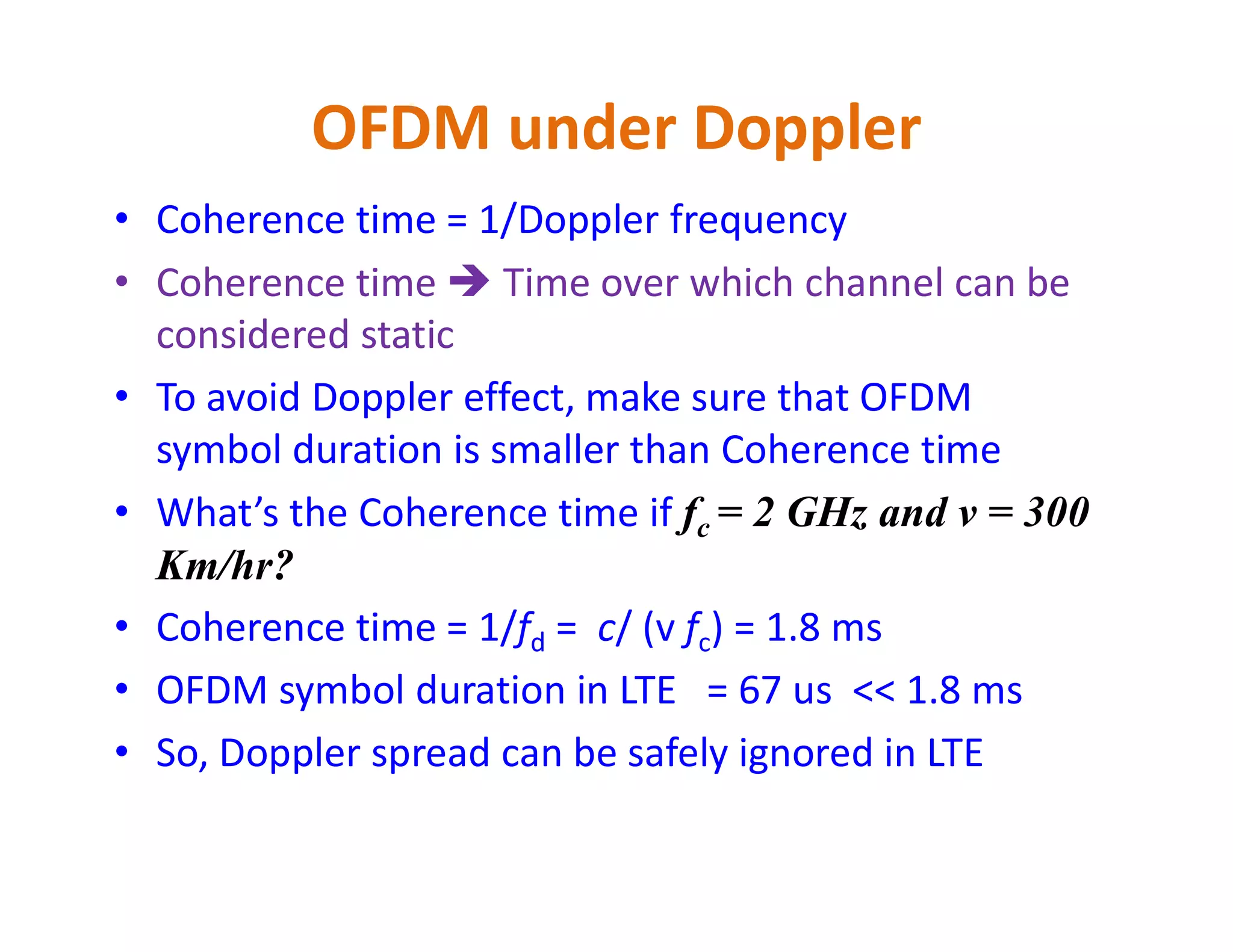 OFDM under Doppler
• Coherence time = 1/Doppler frequency
• Coherence time  Time over which channel can be
considered static
• To avoid Doppler effect, make sure that OFDM
symbol duration is smaller than Coherence time
• What’s the Coherence time if fc = 2 GHz and v = 300
Km/hr?
• Coherence time = 1/fd = c/ (v fc) = 1.8 ms
• OFDM symbol duration in LTE = 67 us << 1.8 ms
• So, Doppler spread can be safely ignored in LTE
 