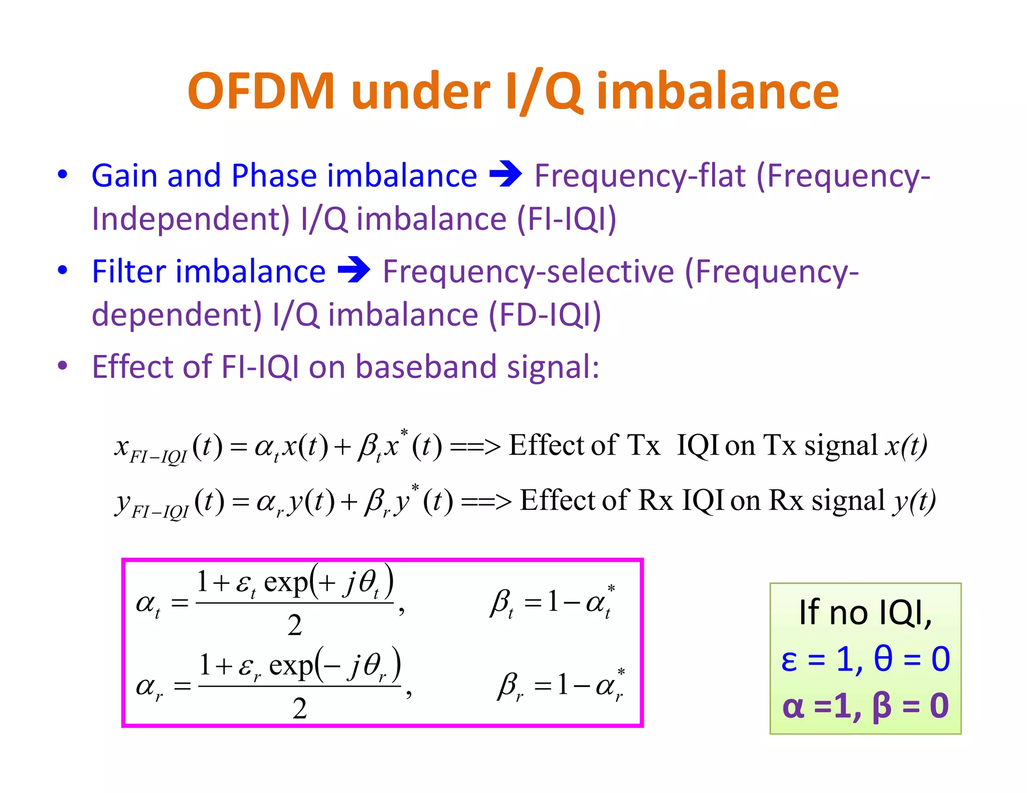 OFDM under I/Q imbalance
• Gain and Phase imbalance  Frequency-flat (Frequency-
Independent) I/Q imbalance (FI-IQI)
• Filter imbalance  Frequency-selective (Frequency-
dependent) I/Q imbalance (FD-IQI)
• Effect of FI-IQI on baseband signal:
y(t)tytyty
x(t)txtxtx
rrIQIFI
ttIQIFI
signalRxonIQIRxofEffect)()()(
signalTxonIQITxofEffect)()()(
*
*






 
  1,
2
exp1
1,
2
exp1
*
*
rr
rr
r
tt
tt
t
j
j











 If no IQI,
ε = 1, θ = 0
α =1, β = 0
 