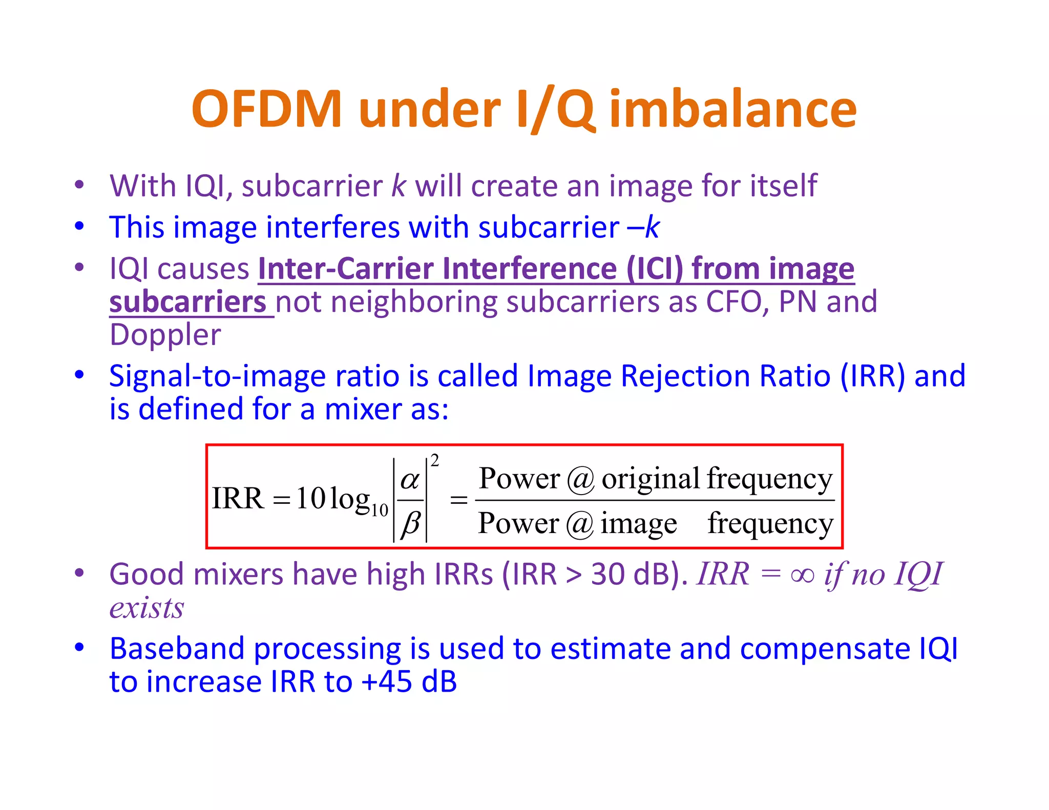 OFDM under I/Q imbalance - Example
π/2
εt
1
cos(2πf1t) Let f1 = 1 MHz, fc = 700 MHz
Without I/Q imbalance, RF signal x(t)
Should be cos(2π(fc+f1)t), i.e.,
@ 701 MHz
x(t)
fc =700 MHz
sin (2πf1t)
x(t) = cos(2πf1t) cos(2πfct)- εt sin(2πf1t) sin(2πfct)
= (1+ εt)/2 cos(2π(fc+f1)t) + (1- εt)/2 cos(2π(fc-f1)t)
Due to IQI, we get frequency component @ fc-f1=699 MHz in
addition to the expected 701 MHz. This 699 MHz is the image
of 701 MHz around the carrier frequency fc
 