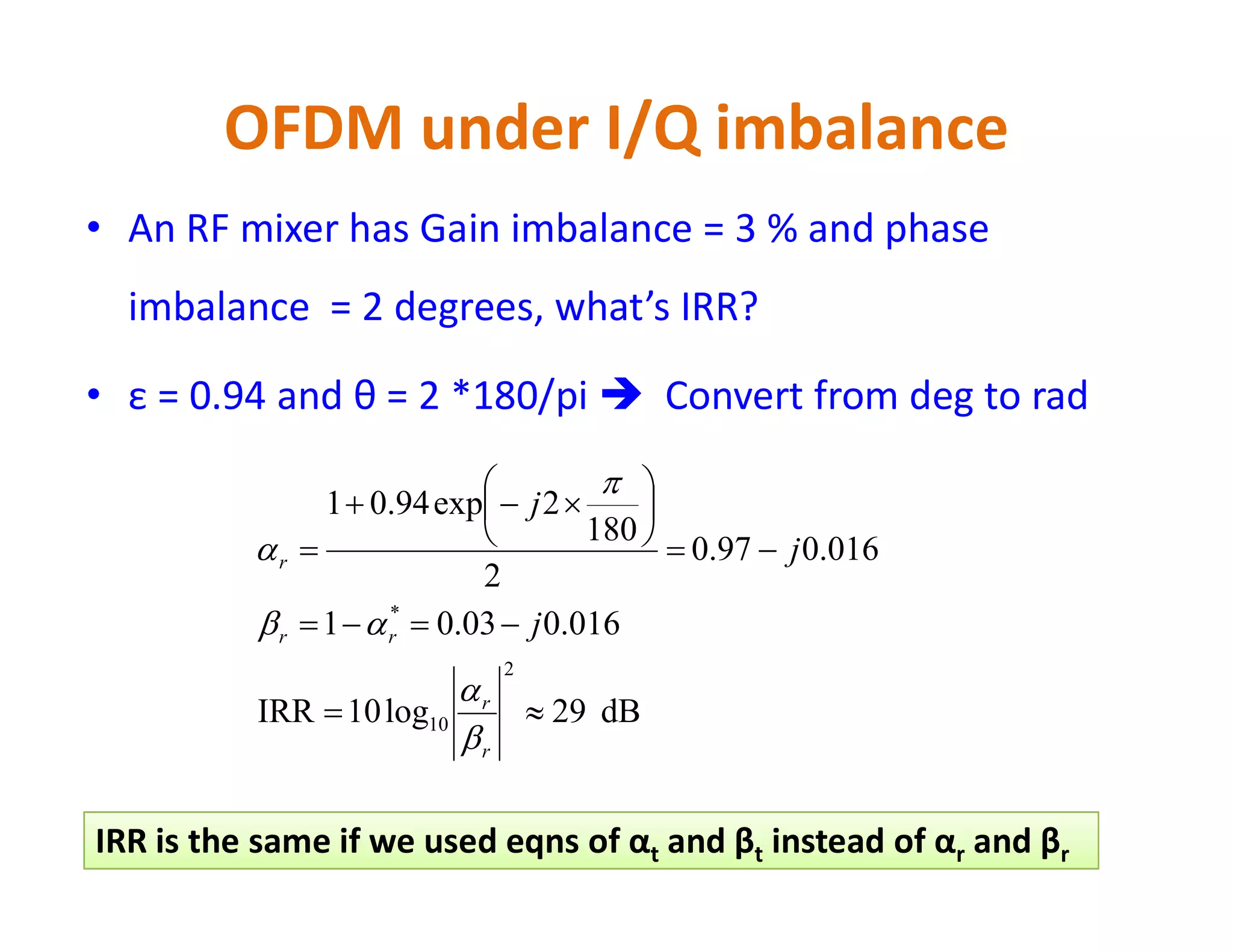OFDM under I/Q imbalance
• With IQI, subcarrier k will create an image for itself
• This image interferes with subcarrier –k
• IQI causes Inter-Carrier Interference (ICI) from image
subcarriers not neighboring subcarriers as CFO, PN and
Doppler
• Signal-to-image ratio is called Image Rejection Ratio (IRR) and
is defined for a mixer as:is defined for a mixer as:
• Good mixers have high IRRs (IRR > 30 dB). IRR = ∞ if no IQI
exists
• Baseband processing is used to estimate and compensate IQI
to increase IRR to +45 dB
frequencyimage@Power
frequencyoriginal@Power
log10IRR
2
10 


 