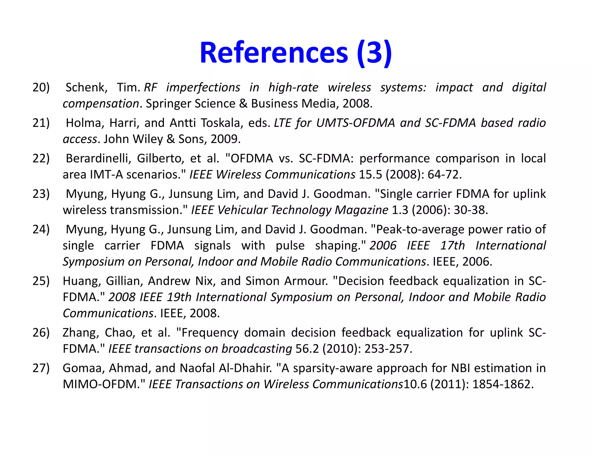 References (1)
1) J. A. C. Bingham, "Multicarrier modulation for data transmission: an idea whose time
has come," in IEEE Communications Magazine, vol. 28, no. 5, pp. 5-14, May 1990
2) Nee, Richard van, and Ramjee Prasad. OFDM for wireless multimedia communications.
Artech House, Inc., 2000.
3) Heiskala, Juha, and John Terry Ph D. OFDM wireless LANs: A theoretical and practical
guide. Sams, 2001.
4) Van de Beek, J-J., et al. "On channel estimation in OFDM systems." Vehicular
Technology Conference, 1995 IEEE 45th. Vol. 2. IEEE, 1995.
5) Wong, Cheong Yui, et al. "Multiuser OFDM with adaptive subcarrier, bit, and power
allocation." IEEE Journal on selected areas in communications 17.10 (1999): 1747-
1758.
allocation." IEEE Journal on selected areas in communications 17.10 (1999): 1747-
1758.
6) Rhee, Wonjong, and John M. Cioffi. "Increase in capacity of multiuser OFDM system
using dynamic subchannel allocation." Vehicular Technology Conference Proceedings,
2000. VTC 2000-Spring Tokyo. 2000 IEEE 51st. Vol. 2. IEEE, 2000.
7) Armstrong, Jean. "Peak-to-average power reduction for OFDM by repeated clipping
and frequency domain filtering." Electronics letters 38.5 (2002): 1.
8) Cimini, Leonard J., and Nelson R. Sollenberger. "Peak-to-average power ratio reduction
of an OFDM signal using partial transmit sequences." IEEE Communications letters 4.3
(2000): 86-88.
9) Pollet, Thierry, Mark Van Bladel, and Marc Moeneclaey. "BER sensitivity of OFDM
systems to carrier frequency offset and Wiener phase noise." IEEE transactions on
communications 43.2/3/4 (1995): 191-193.
 