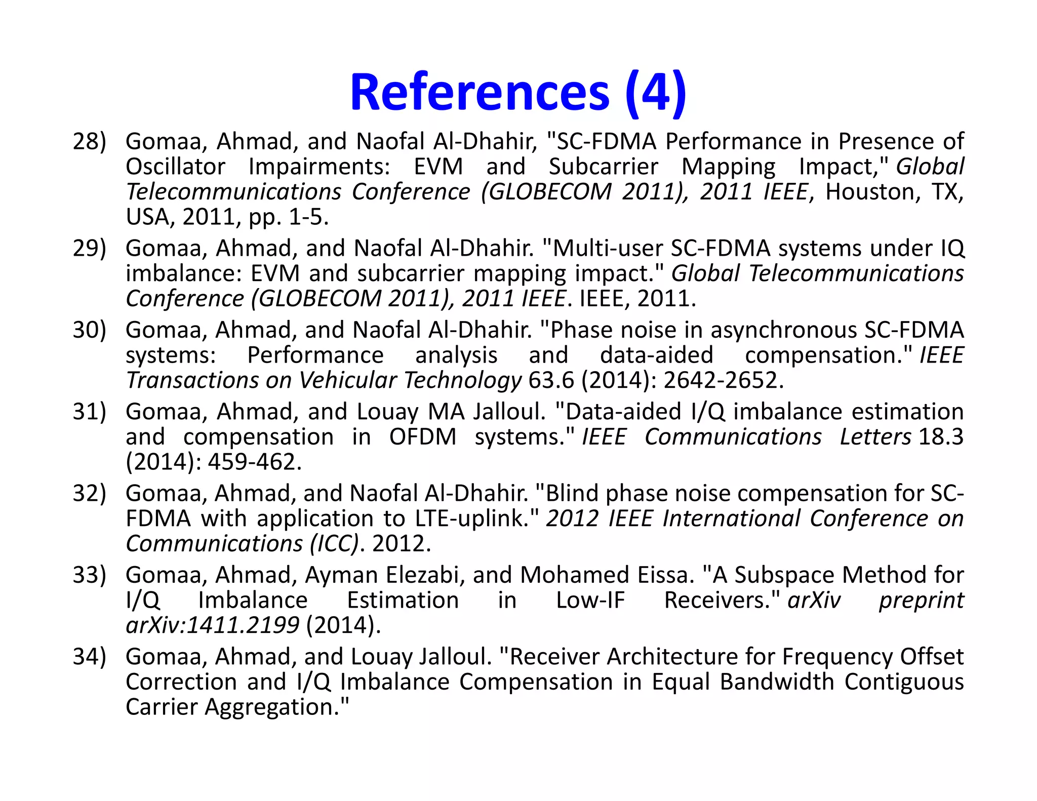 References (2)
10) Jang, Jiho, and Kwang Bok Lee. "Transmit power adaptation for multiuser OFDM
systems." IEEE Journal on selected areas in communications 21.2 (2003): 171-178.
11) Zhao, Yuping, and S-G. Haggman. "Intercarrier interference self-cancellation scheme
for OFDM mobile communication systems." IEEE Transactions on
Communications 49.7 (2001): 1185-1191.
12) Li, Ye, and L. J. Cimini. "Bounds on the interchannel interference of OFDM in time-
varying impairments." IEEE Transactions on Communications 49.3 (2001): 401-404.
13) Morelli, Michele, and Umberto Mengali. "A comparison of pilot-aided channel
estimation methods for OFDM systems." IEEE Transactions on signal processing 49.12
(2001): 3065-3073.
14) Jiang, Tao, and Yiyan Wu. "An overview: peak-to-average power ratio reduction14) Jiang, Tao, and Yiyan Wu. "An overview: peak-to-average power ratio reduction
techniques for OFDM signals." IEEE Transactions on broadcasting54.2 (2008): 257.
15) Bahai, Ahmad RS, Burton R. Saltzberg, and Mustafa Ergen. Multi-carrier digital
communications: theory and applications of OFDM. Springer Science & Business
Media, 2004.
16) Heiskala, Juha, and John Terry Ph D. OFDM wireless LANs: A theoretical and practical
guide. Sams, 2001.
17) Morelli, Michele, and Umberto Mengali. "An improved frequency offset estimator for
OFDM applications." Communication Theory Mini-Conference, 1999. IEEE, 1999.
18) Falconer, David, et al. "Frequency domain equalization for single-carrier broadband
wireless systems." IEEE Communications Magazine 40.4 (2002): 58-66.
19) Horlin, François, and André Bourdoux. Digital compensation for analog front-ends: a
new approach to wireless transceiver design. John Wiley & Sons, 2008.
 