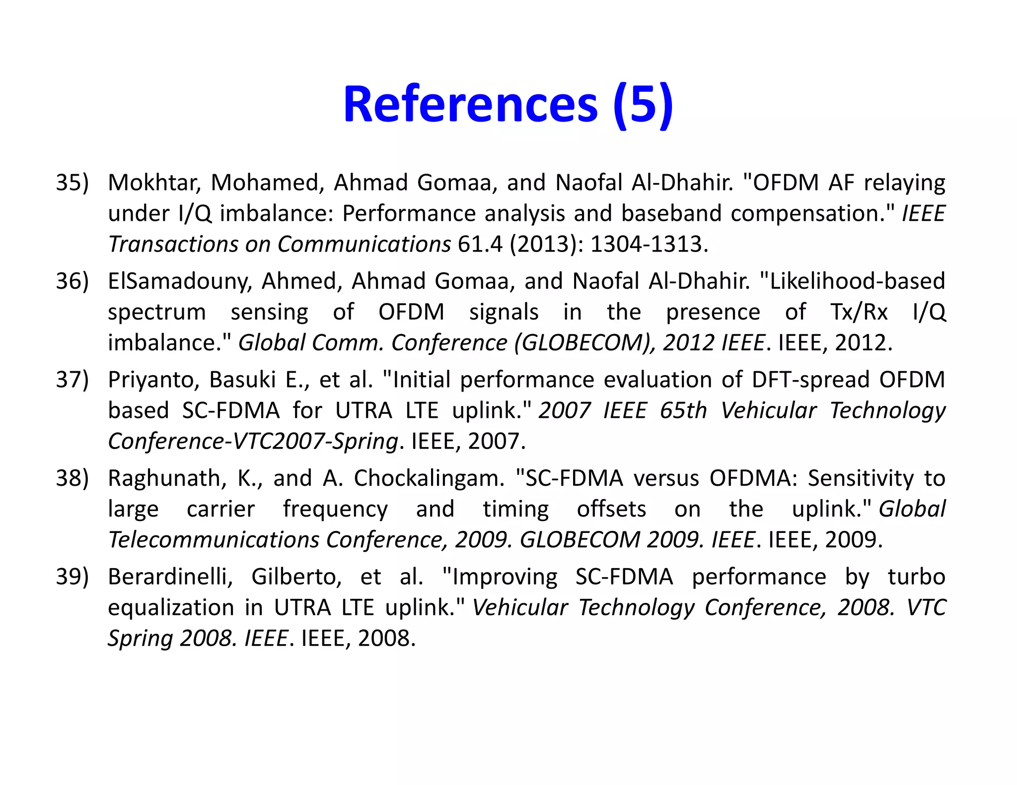 References (3)
20) Schenk, Tim. RF imperfections in high-rate wireless systems: impact and digital
compensation. Springer Science & Business Media, 2008.
21) Holma, Harri, and Antti Toskala, eds. LTE for UMTS-OFDMA and SC-FDMA based radio
access. John Wiley & Sons, 2009.
22) Berardinelli, Gilberto, et al. "OFDMA vs. SC-FDMA: performance comparison in local
area IMT-A scenarios." IEEE Wireless Communications 15.5 (2008): 64-72.
23) Myung, Hyung G., Junsung Lim, and David J. Goodman. "Single carrier FDMA for uplink
wireless transmission." IEEE Vehicular Technology Magazine 1.3 (2006): 30-38.
24) Myung, Hyung G., Junsung Lim, and David J. Goodman. "Peak-to-average power ratio of24) Myung, Hyung G., Junsung Lim, and David J. Goodman. "Peak-to-average power ratio of
single carrier FDMA signals with pulse shaping." 2006 IEEE 17th International
Symposium on Personal, Indoor and Mobile Radio Communications. IEEE, 2006.
25) Huang, Gillian, Andrew Nix, and Simon Armour. "Decision feedback equalization in SC-
FDMA." 2008 IEEE 19th International Symposium on Personal, Indoor and Mobile Radio
Communications. IEEE, 2008.
26) Zhang, Chao, et al. "Frequency domain decision feedback equalization for uplink SC-
FDMA." IEEE transactions on broadcasting 56.2 (2010): 253-257.
27) Gomaa, Ahmad, and Naofal Al-Dhahir. "A sparsity-aware approach for NBI estimation in
MIMO-OFDM." IEEE Transactions on Wireless Communications10.6 (2011): 1854-1862.
 