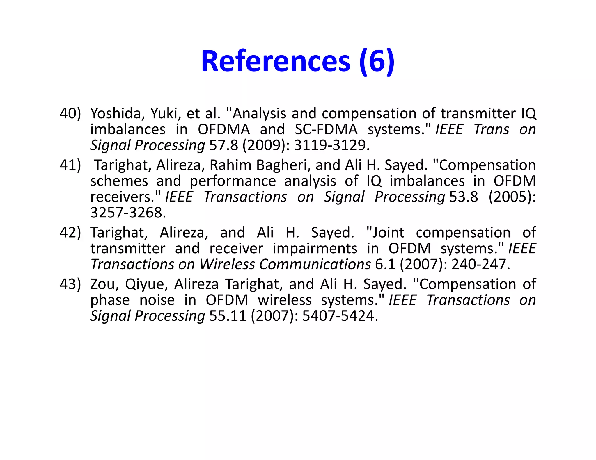 28) Gomaa, Ahmad, and Naofal Al-Dhahir, "SC-FDMA Performance in Presence of
Oscillator Impairments: EVM and Subcarrier Mapping Impact," Global
Telecommunications Conference (GLOBECOM 2011), 2011 IEEE, Houston, TX,
USA, 2011, pp. 1-5.
29) Gomaa, Ahmad, and Naofal Al-Dhahir. "Multi-user SC-FDMA systems under IQ
imbalance: EVM and subcarrier mapping impact." Global Telecommunications
Conference (GLOBECOM 2011), 2011 IEEE. IEEE, 2011.
30) Gomaa, Ahmad, and Naofal Al-Dhahir. "Phase noise in asynchronous SC-FDMA
systems: Performance analysis and data-aided compensation." IEEE
Transactions on Vehicular Technology 63.6 (2014): 2642-2652.
31) Gomaa, Ahmad, and Louay MA Jalloul. "Data-aided I/Q imbalance estimation
References (4)
31) Gomaa, Ahmad, and Louay MA Jalloul. "Data-aided I/Q imbalance estimation
and compensation in OFDM systems." IEEE Communications Letters 18.3
(2014): 459-462.
32) Gomaa, Ahmad, and Naofal Al-Dhahir. "Blind phase noise compensation for SC-
FDMA with application to LTE-uplink." 2012 IEEE International Conference on
Communications (ICC). 2012.
33) Gomaa, Ahmad, Ayman Elezabi, and Mohamed Eissa. "A Subspace Method for
I/Q Imbalance Estimation in Low-IF Receivers." arXiv preprint
arXiv:1411.2199 (2014).
34) Gomaa, Ahmad, and Louay Jalloul. "Receiver Architecture for Frequency Offset
Correction and I/Q Imbalance Compensation in Equal Bandwidth Contiguous
Carrier Aggregation."
 