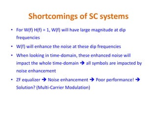 Shortcomings of SC systems
• For W(f) H(f) = 1, W(f) will have large magnitude at dip
frequencies
• W(f) will enhance the noise at these dip frequencies
• When looking in time-domain, these enhanced noise will
impact the whole time-domain  all symbols are impacted byimpact the whole time-domain  all symbols are impacted by
noise enhancement
• ZF equalizer  Noise enhancement  Poor performance! 
Solution? (Multi-Carrier Modulation)
 