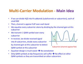 Multi-Carrier Modulation - Main Idea
• If we can divide H(f) into N subbands (subchannels or subcarriers), each of
small BW
• Then, channel is approx FLAT over each band
• We equalize every subcarrier alone by dividing by the channel gain at this
subcarrier
• We transmit 1 QAM symbol over every• We transmit 1 QAM symbol over every
subcarrier
• In receiver, we divide received signal
into N subcarriers, divide every subcarrier
by channel gain at this subcarrier to detect
QAM symbol at this subcarrier
• Equalizer design is much easier  No convolution
• Only QAM symbols at dip frequencies will suffer  No effect on other
QAM symbols as they are transmitted on other subcarriers
……
Subcarrier (channel approx flat)
f
 