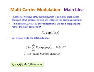 • In general, we have QAM symbol (which is complex a+jb) rather
than just BPSK symbols (which are real as in the previous example)
• To modulate Xk = ak+jbk over subcarrier k, we need exp(jwkt) and
rather than just cos(jwkt) 
Multi-Carrier Modulation - Main Idea
 tjX kk exp
• So, we can write the total output as
 
durationSymbolTotal
0,exp)(
1

 
T
TttjXtx
N
k
kk 
k k kXk = ak+jbk  QAM symbol
 