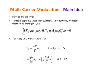 • How to choose wk’s?
• To easily separate these N subcarriers at the receiver, we need
them to be orthogonal, i.e.,
Multi-Carrier Modulation - Main Idea
     


T
t
llkk dttjXtjX
0
0expexp 
• To satisfy this, we can show that
Nkk
T
k ,.....,2,1,
2



Ttt
T
k
jXtx
N
k
k 





 
0,
2
exp)(
1

 