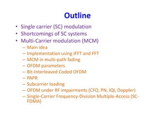 Outline
• Single carrier (SC) modulation
• Shortcomings of SC systems
• Multi-Carrier modulation (MCM)
– Main idea
– Implementation using IFFT and FFT
– MCM in multi-path fading– MCM in multi-path fading
– OFDM parameters
– Bit-Interleaved Coded OFDM
– PAPR
– Subcarrier loading
– OFDM under RF impairments (CFO, PN, IQI, Doppler)
– Single-Carrier Frequency-Division Multiple-Access (SC-
FDMA)
 