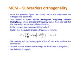 • From the previous figure, we clearly notice the subcarriers are
orthogonal to each other
• This system is called OFDM (Orthogonal Frequency Division
Multiplexing) where orthogonal frequency comes from the fact that
the subcarriers are orthogonal to each other
• In the receiver, how to recover Xk from x(n) ?
• Exploit that the subcarriers are orthogonal as follows:
MCM – Subcarriers orthogonality
• Exploit that the subcarriers are orthogonal as follows:
• We multiply x(n) by the conjugate of the kth subcarrier and run the
summation.
• This will null out all subcarriers except for the kth one, it will give NXk
• We divide by N to get Xk
Nk
N
kn
jnx
N
X
N
n
k 





 


1,
2
exp)(
1ˆ
1
0

 