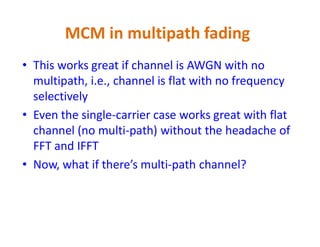 • This works great if channel is AWGN with no
multipath, i.e., channel is flat with no frequency
selectively
• Even the single-carrier case works great with flat
channel (no multi-path) without the headache of
MCM in multipath fading
channel (no multi-path) without the headache of
FFT and IFFT
• Now, what if there’s multi-path channel?
 