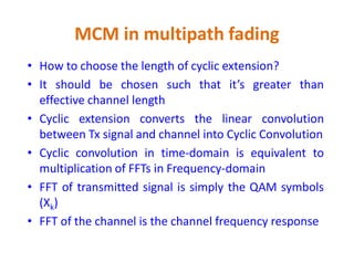 MCM in multipath fading
• How to choose the length of cyclic extension?
• It should be chosen such that it’s greater than
effective channel length
• Cyclic extension converts the linear convolution
between Tx signal and channel into Cyclic Convolutionbetween Tx signal and channel into Cyclic Convolution
• Cyclic convolution in time-domain is equivalent to
multiplication of FFTs in Frequency-domain
• FFT of transmitted signal is simply the QAM symbols
(Xk)
• FFT of the channel is the channel frequency response
 