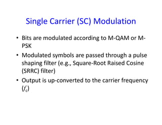 Single Carrier (SC) Modulation
• Bits are modulated according to M-QAM or M-
PSK
• Modulated symbols are passed through a pulse
shaping filter (e.g., Square-Root Raised Cosineshaping filter (e.g., Square-Root Raised Cosine
(SRRC) filter)
• Output is up-converted to the carrier frequency
(fc)
 