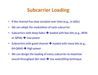 Subcarrier Loading
• If the channel has slow variation over time (e.g., in xDSL)
• We can adapt the modulation of each subcarrier
• Subcarriers with deep fades  loaded with few bits (e.g., BPSK
or QPSK)  Low poweror QPSK)  Low power
• Subcarriers with good channel  loaded with many bits (e.g.,
64-QAM)  High power
• We can design the loading of every subcarrier to maximize
overall throughput (bit rate)  Use waterfilling technique
 