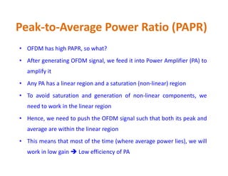 Peak-to-Average Power Ratio (PAPR)
• OFDM has high PAPR, so what?
• After generating OFDM signal, we feed it into Power Amplifier (PA) to
amplify it
• Any PA has a linear region and a saturation (non-linear) region
• To avoid saturation and generation of non-linear components, we
need to work in the linear region
• Hence, we need to push the OFDM signal such that both its peak and
average are within the linear region
• This means that most of the time (where average power lies), we will
work in low gain  Low efficiency of PA
 
