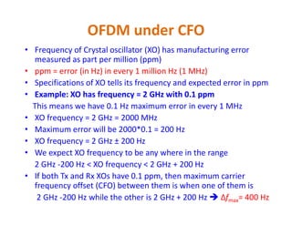 OFDM under CFO
• Frequency of Crystal oscillator (XO) has manufacturing error
measured as part per million (ppm)
• ppm = error (in Hz) in every 1 million Hz (1 MHz)
• Specifications of XO tells its frequency and expected error in ppm
• Example: XO has frequency = 2 GHz with 0.1 ppm
This means we have 0.1 Hz maximum error in every 1 MHz
XO frequency = 2 GHz = 2000 MHz• XO frequency = 2 GHz = 2000 MHz
• Maximum error will be 2000*0.1 = 200 Hz
• XO frequency = 2 GHz ± 200 Hz
• We expect XO frequency to be any where in the range
2 GHz -200 Hz < XO frequency < 2 GHz + 200 Hz
• If both Tx and Rx XOs have 0.1 ppm, then maximum carrier
frequency offset (CFO) between them is when one of them is
2 GHz -200 Hz while the other is 2 GHz + 200 Hz  Δfmax= 400 Hz
 