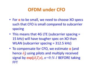 • For α to be small, we need to choose XO specs
such that CFO is small compared to subcarrier
spacing
• This means that 4G LTE (subcarrier spacing =
OFDM under CFO
• This means that 4G LTE (subcarrier spacing =
15 kHz) will have tougher spec on XO than
WLAN (subcarrier spacing = 312.5 kHz)
• To compensate for CFO, we estimate α (and
hence δf) using pilots and multiply received
signal by exp(jδfTsn), n=0:N-1 BEFORE taking
FFT
 