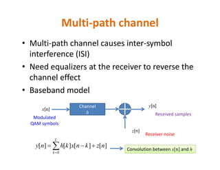 Multi-path channel
• Multi-path channel causes inter-symbol
interference (ISI)
• Need equalizers at the receiver to reverse the
channel effect
• Baseband model• Baseband model
][][][][
0
nzknxkhny
L
k
 
Channel
h
x[n]
z[n]
y[n]
Modulated
QAM symbols
Receiver noise
Received samples
Convolution between x[n] and h
 