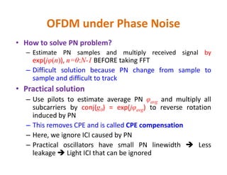 OFDM under Phase Noise
• How to solve PN problem?
– Estimate PN samples and multiply received signal by
exp(jφ(n)), n=0:N-1 BEFORE taking FFT
– Difficult solution because PN change from sample to
sample and difficult to track
• Practical solution• Practical solution
– Use pilots to estimate average PN φavg and multiply all
subcarriers by conj(g0) = exp(jφavg) to reverse rotation
induced by PN
– This removes CPE and is called CPE compensation
– Here, we ignore ICI caused by PN
– Practical oscillators have small PN linewidth  Less
leakage  Light ICI that can be ignored
 