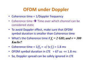 OFDM under Doppler
• Coherence time = 1/Doppler frequency
• Coherence time  Time over which channel can be
considered static
• To avoid Doppler effect, make sure that OFDM
symbol duration is smaller than Coherence time
• What’s the Coherence time if fc = 2 GHz and v = 300
Km/hr?
• Coherence time = 1/fd = c/ (v fc) = 1.8 ms
• OFDM symbol duration in LTE = 67 us << 1.8 ms
• So, Doppler spread can be safely ignored in LTE
 