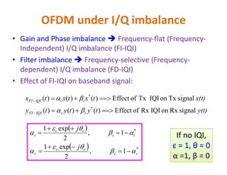 OFDM under I/Q imbalance
• Gain and Phase imbalance  Frequency-flat (Frequency-
Independent) I/Q imbalance (FI-IQI)
• Filter imbalance  Frequency-selective (Frequency-
dependent) I/Q imbalance (FD-IQI)
• Effect of FI-IQI on baseband signal:
y(t)tytyty
x(t)txtxtx
rrIQIFI
ttIQIFI
signalRxonIQIRxofEffect)()()(
signalTxonIQITxofEffect)()()(
*
*






 
  1,
2
exp1
1,
2
exp1
*
*
rr
rr
r
tt
tt
t
j
j











 If no IQI,
ε = 1, θ = 0
α =1, β = 0
 