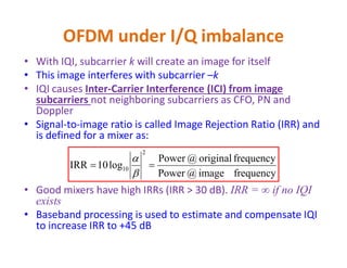 OFDM under I/Q imbalance - Example
π/2
εt
1
cos(2πf1t) Let f1 = 1 MHz, fc = 700 MHz
Without I/Q imbalance, RF signal x(t)
Should be cos(2π(fc+f1)t), i.e.,
@ 701 MHz
x(t)
fc =700 MHz
sin (2πf1t)
x(t) = cos(2πf1t) cos(2πfct)- εt sin(2πf1t) sin(2πfct)
= (1+ εt)/2 cos(2π(fc+f1)t) + (1- εt)/2 cos(2π(fc-f1)t)
Due to IQI, we get frequency component @ fc-f1=699 MHz in
addition to the expected 701 MHz. This 699 MHz is the image
of 701 MHz around the carrier frequency fc
 
