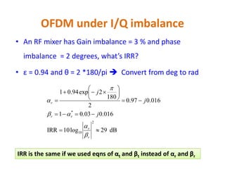 OFDM under I/Q imbalance
• With IQI, subcarrier k will create an image for itself
• This image interferes with subcarrier –k
• IQI causes Inter-Carrier Interference (ICI) from image
subcarriers not neighboring subcarriers as CFO, PN and
Doppler
• Signal-to-image ratio is called Image Rejection Ratio (IRR) and
is defined for a mixer as:is defined for a mixer as:
• Good mixers have high IRRs (IRR > 30 dB). IRR = ∞ if no IQI
exists
• Baseband processing is used to estimate and compensate IQI
to increase IRR to +45 dB
frequencyimage@Power
frequencyoriginal@Power
log10IRR
2
10 


 