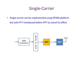 Shortcomings of OFDM
• Large PAPR
• Vulnerable to RF impairments (CFO, PN, IQI)
– These impairments cause ICI which reduces effective
SNR of each subcarrier
– ICI can cause strong carriers (with good channels) to
interfere on weak carriers (with deep fading)interfere on weak carriers (with deep fading)
==causing==> low carrier to noise ratio
– Effect of these impairments on Single-Carrier does
not include inter-symbol interference (ISI) in AWGN
channel. Only symbol rotation and/or scaling but No
ISI in AWGN channel
– Hence, Single-Carrier is more robust to these
impairments than OFDM!
 