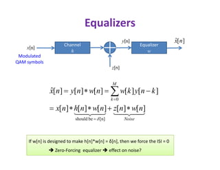Equalizers
Channel
h
x[n]
z[n]
y[n]
Modulated
QAM symbols
Equalizer
w
][ˆ nx
M


Noise
M
k
nwnznwnhnx
knykwnwnynx
][][][][][
][][][][][ˆ
[n]beshould
0






If w[n] is designed to make h[n]*w[n] = δ[n], then we force the ISI = 0
 Zero-Forcing equalizer  effect on noise?
 