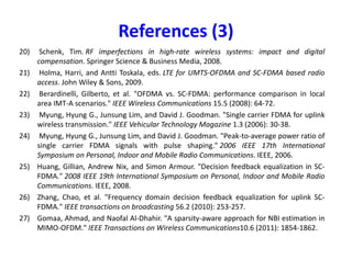 References (1)
1) J. A. C. Bingham, "Multicarrier modulation for data transmission: an idea whose time
has come," in IEEE Communications Magazine, vol. 28, no. 5, pp. 5-14, May 1990
2) Nee, Richard van, and Ramjee Prasad. OFDM for wireless multimedia communications.
Artech House, Inc., 2000.
3) Heiskala, Juha, and John Terry Ph D. OFDM wireless LANs: A theoretical and practical
guide. Sams, 2001.
4) Van de Beek, J-J., et al. "On channel estimation in OFDM systems." Vehicular
Technology Conference, 1995 IEEE 45th. Vol. 2. IEEE, 1995.
5) Wong, Cheong Yui, et al. "Multiuser OFDM with adaptive subcarrier, bit, and power
allocation." IEEE Journal on selected areas in communications 17.10 (1999): 1747-
1758.
allocation." IEEE Journal on selected areas in communications 17.10 (1999): 1747-
1758.
6) Rhee, Wonjong, and John M. Cioffi. "Increase in capacity of multiuser OFDM system
using dynamic subchannel allocation." Vehicular Technology Conference Proceedings,
2000. VTC 2000-Spring Tokyo. 2000 IEEE 51st. Vol. 2. IEEE, 2000.
7) Armstrong, Jean. "Peak-to-average power reduction for OFDM by repeated clipping
and frequency domain filtering." Electronics letters 38.5 (2002): 1.
8) Cimini, Leonard J., and Nelson R. Sollenberger. "Peak-to-average power ratio reduction
of an OFDM signal using partial transmit sequences." IEEE Communications letters 4.3
(2000): 86-88.
9) Pollet, Thierry, Mark Van Bladel, and Marc Moeneclaey. "BER sensitivity of OFDM
systems to carrier frequency offset and Wiener phase noise." IEEE transactions on
communications 43.2/3/4 (1995): 191-193.
 