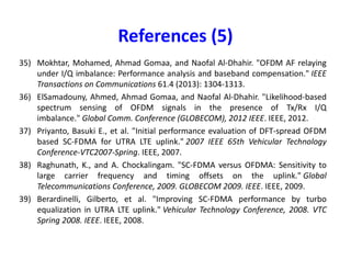 References (3)
20) Schenk, Tim. RF imperfections in high-rate wireless systems: impact and digital
compensation. Springer Science & Business Media, 2008.
21) Holma, Harri, and Antti Toskala, eds. LTE for UMTS-OFDMA and SC-FDMA based radio
access. John Wiley & Sons, 2009.
22) Berardinelli, Gilberto, et al. "OFDMA vs. SC-FDMA: performance comparison in local
area IMT-A scenarios." IEEE Wireless Communications 15.5 (2008): 64-72.
23) Myung, Hyung G., Junsung Lim, and David J. Goodman. "Single carrier FDMA for uplink
wireless transmission." IEEE Vehicular Technology Magazine 1.3 (2006): 30-38.
24) Myung, Hyung G., Junsung Lim, and David J. Goodman. "Peak-to-average power ratio of24) Myung, Hyung G., Junsung Lim, and David J. Goodman. "Peak-to-average power ratio of
single carrier FDMA signals with pulse shaping." 2006 IEEE 17th International
Symposium on Personal, Indoor and Mobile Radio Communications. IEEE, 2006.
25) Huang, Gillian, Andrew Nix, and Simon Armour. "Decision feedback equalization in SC-
FDMA." 2008 IEEE 19th International Symposium on Personal, Indoor and Mobile Radio
Communications. IEEE, 2008.
26) Zhang, Chao, et al. "Frequency domain decision feedback equalization for uplink SC-
FDMA." IEEE transactions on broadcasting 56.2 (2010): 253-257.
27) Gomaa, Ahmad, and Naofal Al-Dhahir. "A sparsity-aware approach for NBI estimation in
MIMO-OFDM." IEEE Transactions on Wireless Communications10.6 (2011): 1854-1862.
 