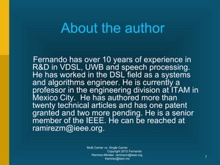About the author

Fernando has over 10 years of experience in
R&D in VDSL, UWB and speech processing.
He has worked in the DSL field as a systems
and algorithms engineer. He is currently a
professor in the engineering division at ITAM in
Mexico City. He has authored more than
twenty technical articles and has one patent
granted and two more pending. He is a senior
member of the IEEE. He can be reached at
ramirezm@ieee.org.

               Multi Carrier vs. Single Carrier
                               Copyright 2012 Fernando
                  Ramirez-Mireles ramirezm@ieee.org,
                                                         7
                             framirez@itam.mx
 