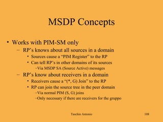 Taschin Antonio 108
MSDP Concepts
• Works with PIM-SM only
– RP’s knows about all sources in a domain
• Sources cause a “PIM Register” to the RP
• Can tell RP’s in other domains of its sources
–Via MSDP SA (Source Active) messages
– RP’s know about receivers in a domain
• Receivers cause a “(*, G) Join” to the RP
• RP can join the source tree in the peer domain
–Via normal PIM (S, G) joins
–Only necessary if there are receivers for the gruppo
 