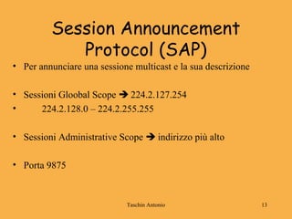 Taschin Antonio 13
Session Announcement
Protocol (SAP)
• Per annunciare una sessione multicast e la sua descrizione
• Sessioni Gloobal Scope  224.2.127.254
• 224.2.128.0 – 224.2.255.255
• Sessioni Administrative Scope  indirizzo più alto
• Porta 9875
 