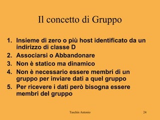 Taschin Antonio 24
Il concetto di Gruppo
1. Insieme di zero o più host identificato da un
indirizzo di classe D
2. Associarsi o Abbandonare
3. Non è statico ma dinamico
4. Non è necessario essere membri di un
gruppo per inviare dati a quel gruppo
5. Per ricevere i dati però bisogna essere
membri del gruppo
 