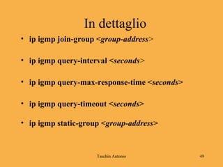 Taschin Antonio 49
In dettaglio
• ip igmp join-group <group-address>
• ip igmp query-interval <seconds>
• ip igmp query-max-response-time <seconds>
• ip igmp query-timeout <seconds>
• ip igmp static-group <group-address>
 