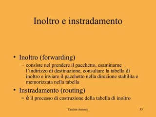 Taschin Antonio 53
Inoltro e instradamento
• Inoltro (forwarding)
– consiste nel prendere il pacchetto, esaminarne
l’indirizzo di destinazione, consultare la tabella di
inoltro e inviare il pacchetto nella direzione stabilita e
memorizzata nella tabella
• Instradamento (routing)
– è il processo di costruzione della tabella di inoltro
 