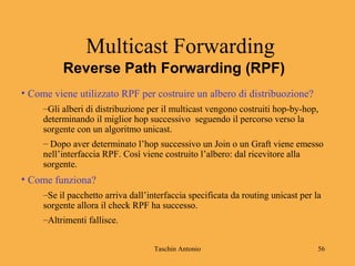 Taschin Antonio 56
Reverse Path Forwarding (RPF)
Multicast Forwarding
• Come viene utilizzato RPF per costruire un albero di distribuozione?
–Gli alberi di distribuzione per il multicast vengono costruiti hop-by-hop,
determinando il miglior hop successivo seguendo il percorso verso la
sorgente con un algoritmo unicast.
– Dopo aver determinato l’hop successivo un Join o un Graft viene emesso
nell’interfaccia RPF. Così viene costruito l’albero: dal ricevitore alla
sorgente.
• Come funziona?
–Se il pacchetto arriva dall’interfaccia specificata da routing unicast per la
sorgente allora il check RPF ha successo.
–Altrimenti fallisce.
 