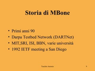 Taschin Antonio 9
Storia di MBone
• Primi anni 90
• Darpa Testbed Network (DARTNet)
• MIT,SRI, ISI, BBN, varie università
• 1992 IETF meeting a San Diego
 