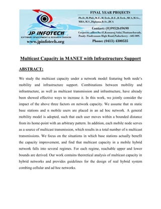 Multicast Capacity in MANET with Infrastructure Support
ABSTRACT:
We study the multicast capacity under a network model featuring both node’s
mobility and infrastructure support. Combinations between mobility and
infrastructure, as well as multicast transmission and infrastructure, have already
been showed effective ways to increase it. In this work, we jointly consider the
impact of the above three factors on network capacity. We assume that m static
base stations and n mobile users are placed in an ad hoc network. A general
mobility model is adopted, such that each user moves within a bounded distance
from its home-point with an arbitrary pattern. In addition, each mobile node serves
as a source of multicast transmission, which results in a total number of n multicast
transmissions. We focus on the situations in which base stations actually benefit
the capacity improvement, and find that multicast capacity in a mobile hybrid
network falls into several regimes. For each regime, reachable upper and lower
bounds are derived. Our work contains theoretical analysis of multicast capacity in
hybrid networks and provides guidelines for the design of real hybrid system
combing cellular and ad hoc networks.
 