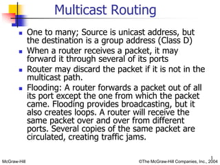 McGraw-Hill ©The McGraw-Hill Companies, Inc., 2004
1
 One to many; Source is unicast address, but
the destination is a group address (Class D)
 When a router receives a packet, it may
forward it through several of its ports
 Router may discard the packet if it is not in the
multicast path.
 Flooding: A router forwards a packet out of all
its port except the one from which the packet
came. Flooding provides broadcasting, but it
also creates loops. A router will receive the
same packet over and over from different
ports. Several copies of the same packet are
circulated, creating traffic jams.
Multicast Routing
 