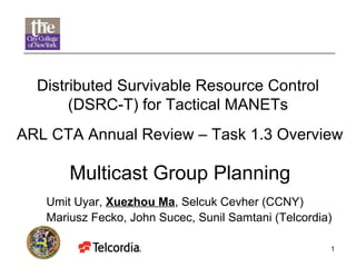 ARL CTA Annual Review – Task 1.3 Overview  Multicast Group Planning Distributed Survivable Resource Control (DSRC-T) for Tactical MANETs Umit Uyar,  Xuezhou Ma , Selcuk Cevher (CCNY) Mariusz Fecko, John Sucec, Sunil Samtani (Telcordia) 