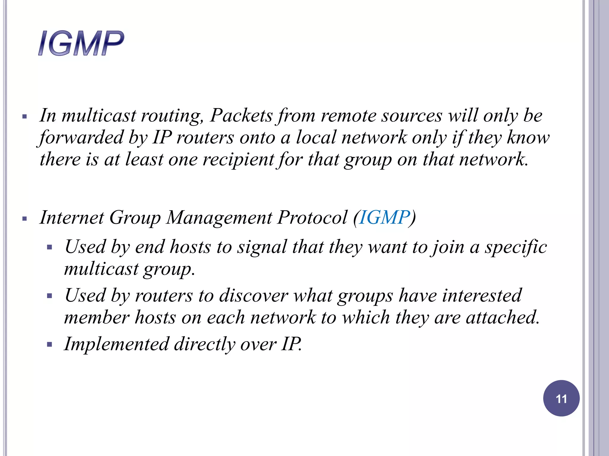  In multicast routing, Packets from remote sources will only be 
forwarded by IP routers onto a local network only if they know 
there is at least one recipient for that group on that network. 
 Internet Group Management Protocol (IGMP) 
 Used by end hosts to signal that they want to join a specific 
multicast group. 
 Used by routers to discover what groups have interested 
member hosts on each network to which they are attached. 
 Implemented directly over IP. 
11 
 